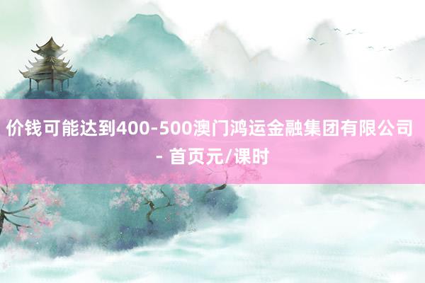 价钱可能达到400-500澳门鸿运金融集团有限公司 - 首页元/课时