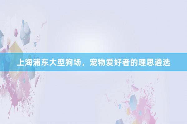 上海浦东大型狗场，宠物爱好者的理思遴选